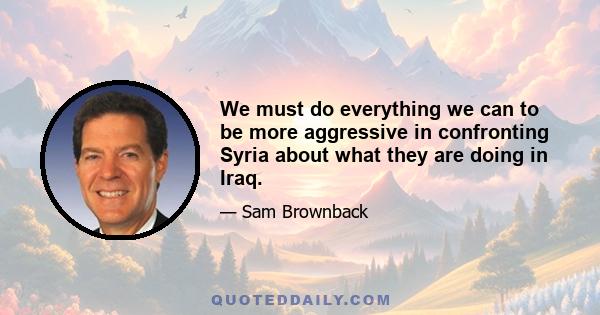 We must do everything we can to be more aggressive in confronting Syria about what they are doing in Iraq.