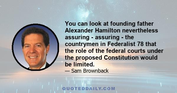 You can look at founding father Alexander Hamilton nevertheless assuring - assuring - the countrymen in Federalist 78 that the role of the federal courts under the proposed Constitution would be limited.