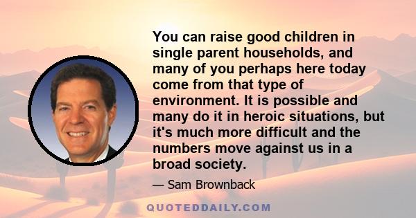 You can raise good children in single parent households, and many of you perhaps here today come from that type of environment. It is possible and many do it in heroic situations, but it's much more difficult and the