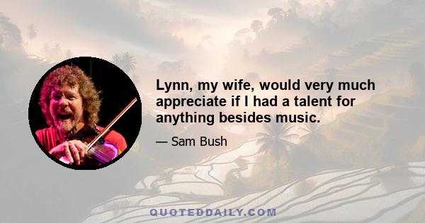 Lynn, my wife, would very much appreciate if I had a talent for anything besides music.