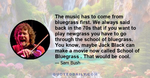 The music has to come from bluegrass first. We always said back in the 70s that if you want to play newgrass you have to go through the school of bluegrass. You know, maybe Jack Black can make a movie now called School