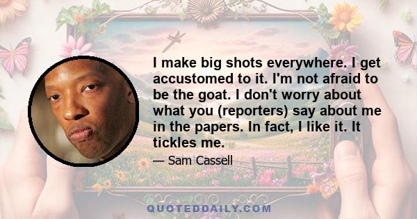 I make big shots everywhere. I get accustomed to it. I'm not afraid to be the goat. I don't worry about what you (reporters) say about me in the papers. In fact, I like it. It tickles me.