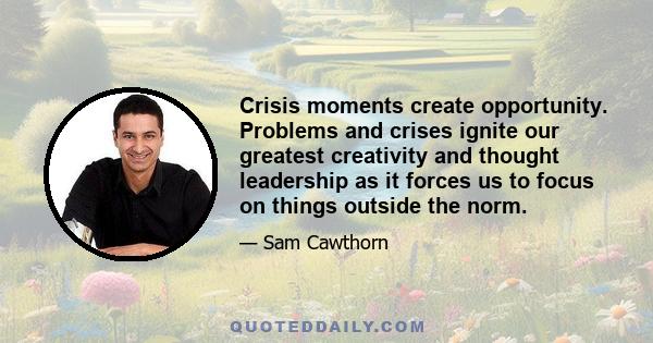 Crisis moments create opportunity. Problems and crises ignite our greatest creativity and thought leadership as it forces us to focus on things outside the norm.