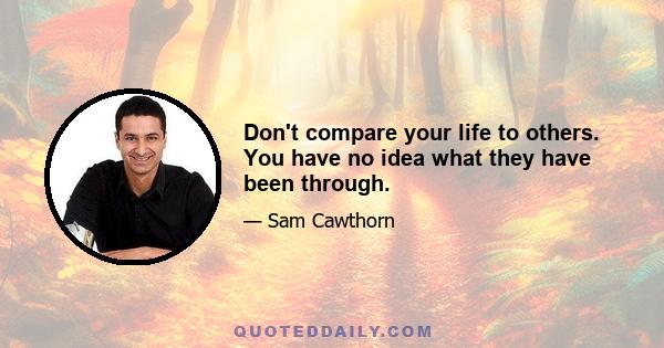 Don't compare your life to others. You have no idea what they have been through.