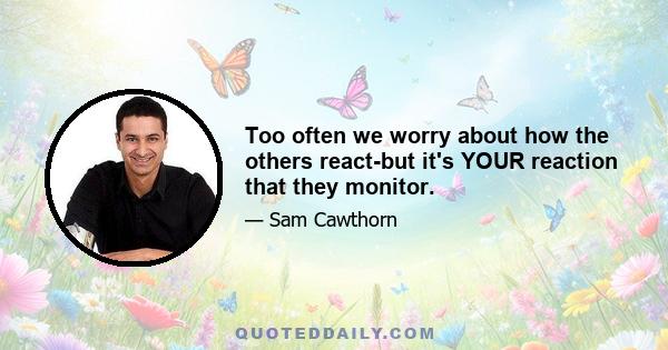 Too often we worry about how the others react-but it's YOUR reaction that they monitor.