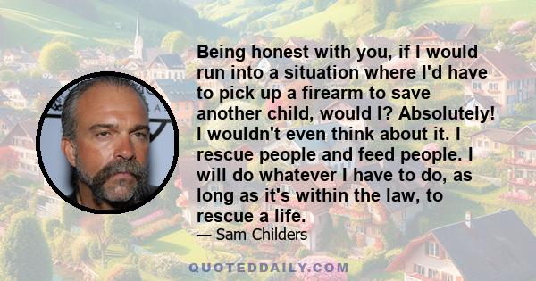 Being honest with you, if I would run into a situation where I'd have to pick up a firearm to save another child, would I? Absolutely! I wouldn't even think about it. I rescue people and feed people. I will do whatever