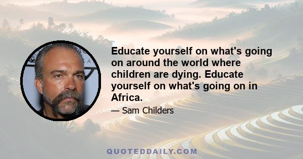 Educate yourself on what's going on around the world where children are dying. Educate yourself on what's going on in Africa.