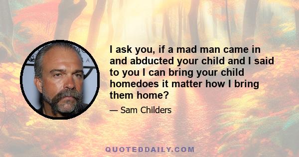 I ask you, if a mad man came in and abducted your child and I said to you I can bring your child homedoes it matter how I bring them home?