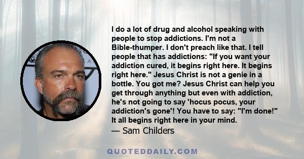 I do a lot of drug and alcohol speaking with people to stop addictions. I'm not a Bible-thumper. I don't preach like that. I tell people that has addictions: If you want your addiction cured, it begins right here. It