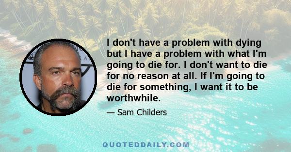 I don't have a problem with dying but I have a problem with what I'm going to die for. I don't want to die for no reason at all. If I'm going to die for something, I want it to be worthwhile.