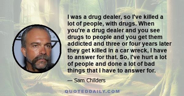 I was a drug dealer, so I've killed a lot of people, with drugs. When you're a drug dealer and you see drugs to people and you get them addicted and three or four years later they get killed in a car wreck, I have to