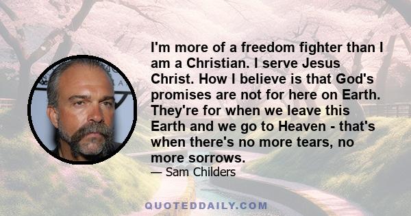 I'm more of a freedom fighter than I am a Christian. I serve Jesus Christ. How I believe is that God's promises are not for here on Earth. They're for when we leave this Earth and we go to Heaven - that's when there's