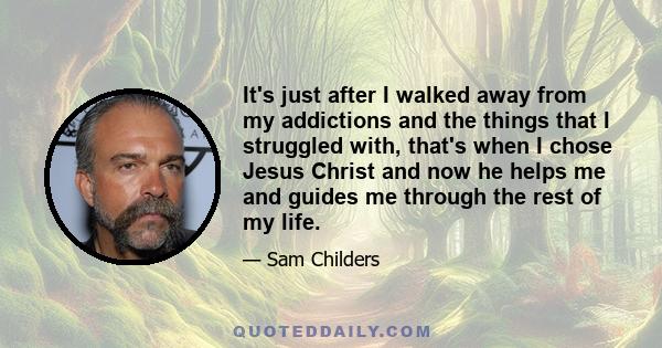 It's just after I walked away from my addictions and the things that I struggled with, that's when I chose Jesus Christ and now he helps me and guides me through the rest of my life.