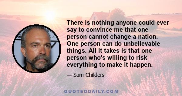 There is nothing anyone could ever say to convince me that one person cannot change a nation. One person can do unbelievable things. All it takes is that one person who's willing to risk everything to make it happen.