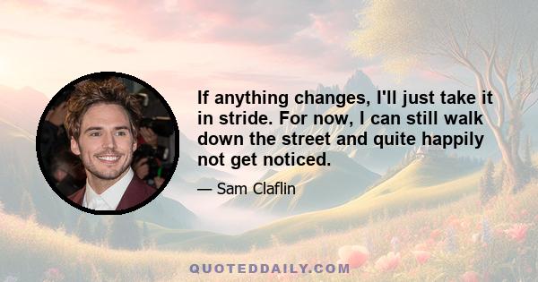 If anything changes, I'll just take it in stride. For now, I can still walk down the street and quite happily not get noticed.