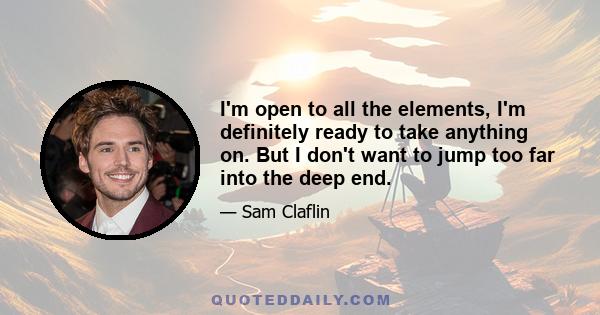 I'm open to all the elements, I'm definitely ready to take anything on. But I don't want to jump too far into the deep end.