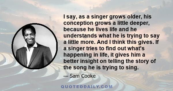 I say, as a singer grows older, his conception grows a little deeper, because he lives life and he understands what he is trying to say a little more. And I think this gives. If a singer tries to find out what's