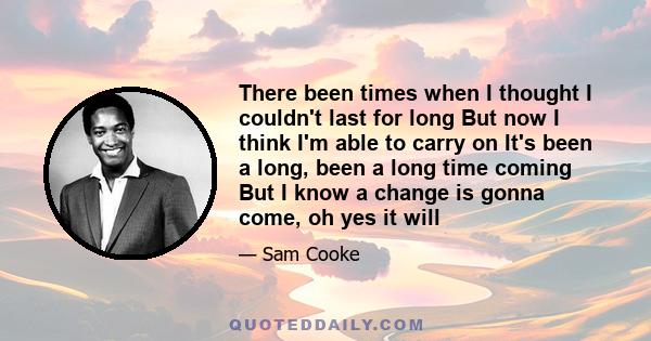 There been times when I thought I couldn't last for long But now I think I'm able to carry on It's been a long, been a long time coming But I know a change is gonna come, oh yes it will