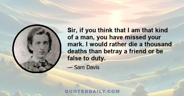 Sir, if you think that I am that kind of a man, you have missed your mark. I would rather die a thousand deaths than betray a friend or be false to duty.