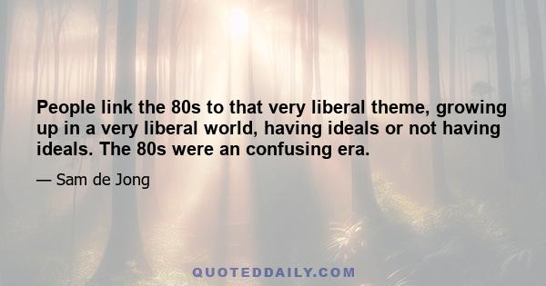 People link the 80s to that very liberal theme, growing up in a very liberal world, having ideals or not having ideals. The 80s were an confusing era.