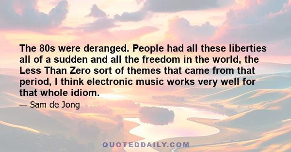 The 80s were deranged. People had all these liberties all of a sudden and all the freedom in the world, the Less Than Zero sort of themes that came from that period, I think electronic music works very well for that