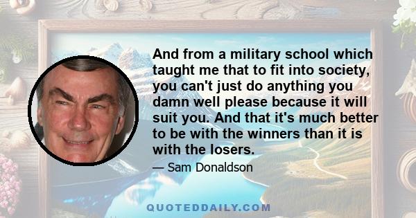 And from a military school which taught me that to fit into society, you can't just do anything you damn well please because it will suit you. And that it's much better to be with the winners than it is with the losers.