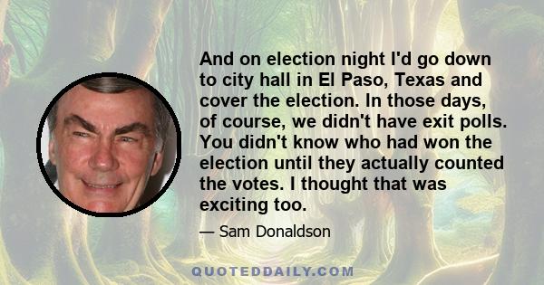 And on election night I'd go down to city hall in El Paso, Texas and cover the election. In those days, of course, we didn't have exit polls. You didn't know who had won the election until they actually counted the