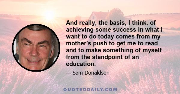 And really, the basis, I think, of achieving some success in what I want to do today comes from my mother's push to get me to read and to make something of myself from the standpoint of an education.