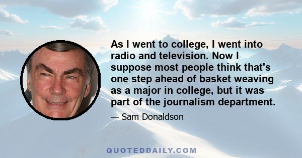 As I went to college, I went into radio and television. Now I suppose most people think that's one step ahead of basket weaving as a major in college, but it was part of the journalism department.