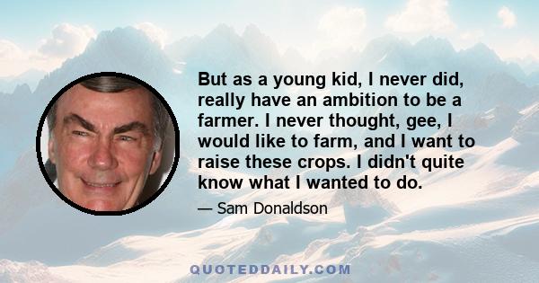 But as a young kid, I never did, really have an ambition to be a farmer. I never thought, gee, I would like to farm, and I want to raise these crops. I didn't quite know what I wanted to do.