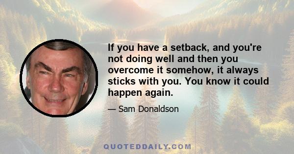 If you have a setback, and you're not doing well and then you overcome it somehow, it always sticks with you. You know it could happen again.