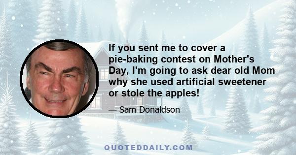 If you sent me to cover a pie-baking contest on Mother's Day, I'm going to ask dear old Mom why she used artificial sweetener or stole the apples!