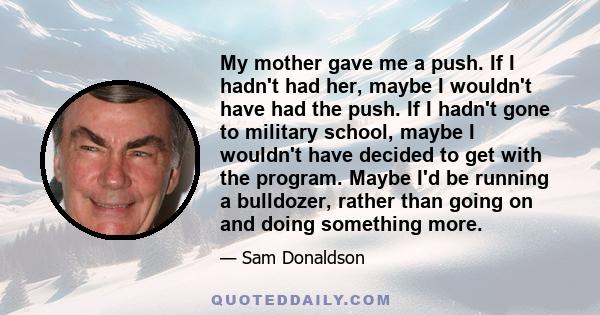 My mother gave me a push. If I hadn't had her, maybe I wouldn't have had the push. If I hadn't gone to military school, maybe I wouldn't have decided to get with the program. Maybe I'd be running a bulldozer, rather