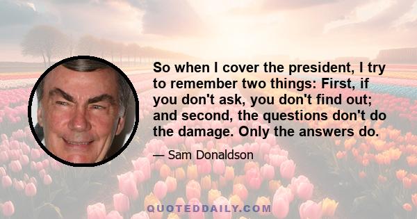 So when I cover the president, I try to remember two things: First, if you don't ask, you don't find out; and second, the questions don't do the damage. Only the answers do.