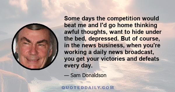 Some days the competition would beat me and I'd go home thinking awful thoughts, want to hide under the bed, depressed. But of course, in the news business, when you're working a daily news broadcast, you get your