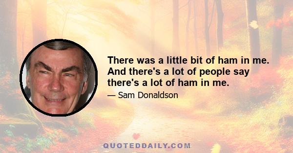 There was a little bit of ham in me. And there's a lot of people say there's a lot of ham in me.