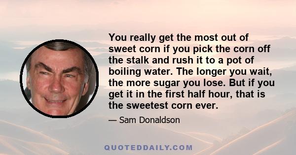 You really get the most out of sweet corn if you pick the corn off the stalk and rush it to a pot of boiling water. The longer you wait, the more sugar you lose. But if you get it in the first half hour, that is the