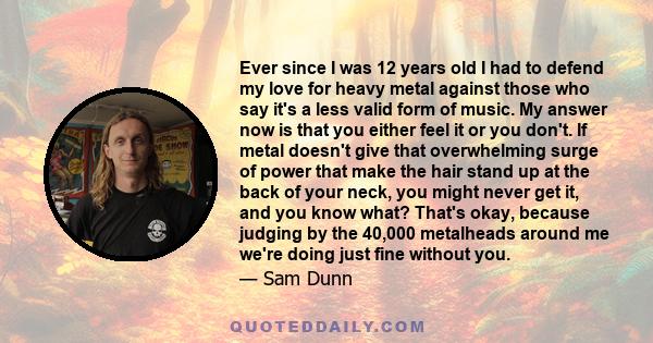 Ever since I was 12 years old I had to defend my love for heavy metal against those who say it's a less valid form of music. My answer now is that you either feel it or you don't. If metal doesn't give that overwhelming 