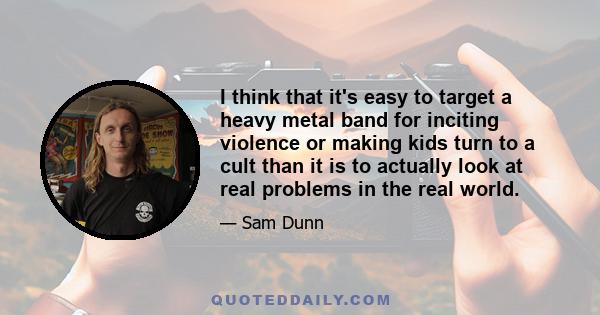 I think that it's easy to target a heavy metal band for inciting violence or making kids turn to a cult than it is to actually look at real problems in the real world.