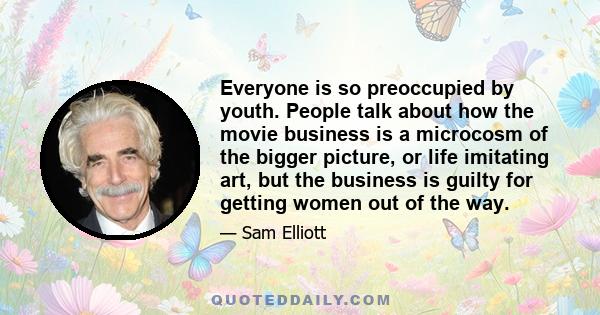 Everyone is so preoccupied by youth. People talk about how the movie business is a microcosm of the bigger picture, or life imitating art, but the business is guilty for getting women out of the way.