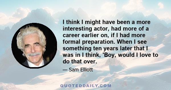 I think I might have been a more interesting actor, had more of a career earlier on, if I had more formal preparation. When I see something ten years later that I was in I think, 'Boy, would I love to do that over.