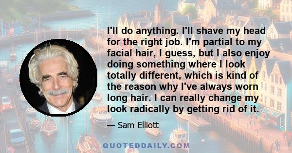 I'll do anything. I'll shave my head for the right job. I'm partial to my facial hair, I guess, but I also enjoy doing something where I look totally different, which is kind of the reason why I've always worn long