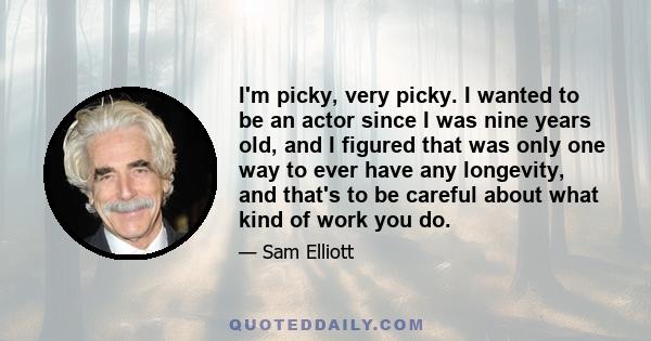 I'm picky, very picky. I wanted to be an actor since I was nine years old, and I figured that was only one way to ever have any longevity, and that's to be careful about what kind of work you do.