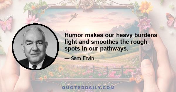 Humor makes our heavy burdens light and smoothes the rough spots in our pathways.