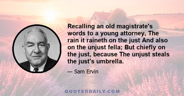 Recalling an old magistrate's words to a young attorney, The rain it raineth on the just And also on the unjust fella; But chiefly on the just, because The unjust steals the just's umbrella.