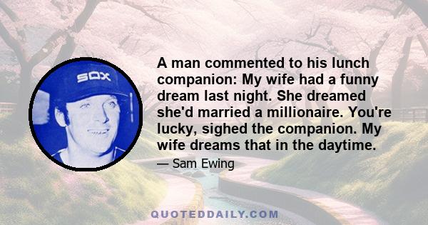 A man commented to his lunch companion: My wife had a funny dream last night. She dreamed she'd married a millionaire. You're lucky, sighed the companion. My wife dreams that in the daytime.