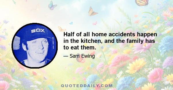 Half of all home accidents happen in the kitchen, and the family has to eat them.