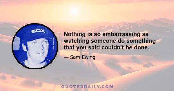 Nothing is so embarrassing as watching someone do something that you said couldn't be done.