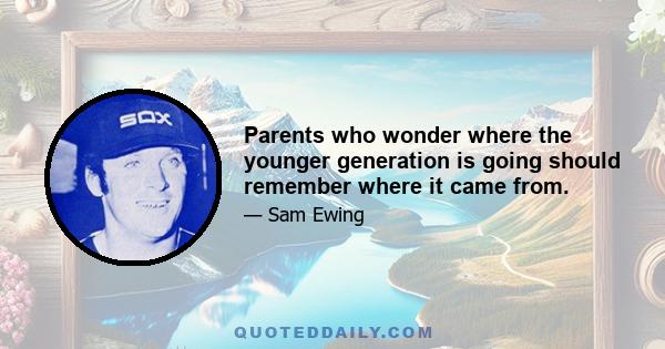 Parents who wonder where the younger generation is going should remember where it came from.