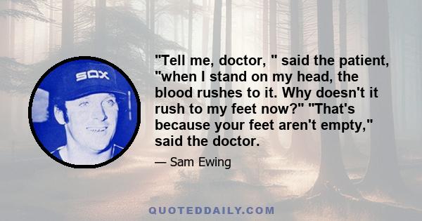 Tell me, doctor,  said the patient, when I stand on my head, the blood rushes to it. Why doesn't it rush to my feet now? That's because your feet aren't empty, said the doctor.